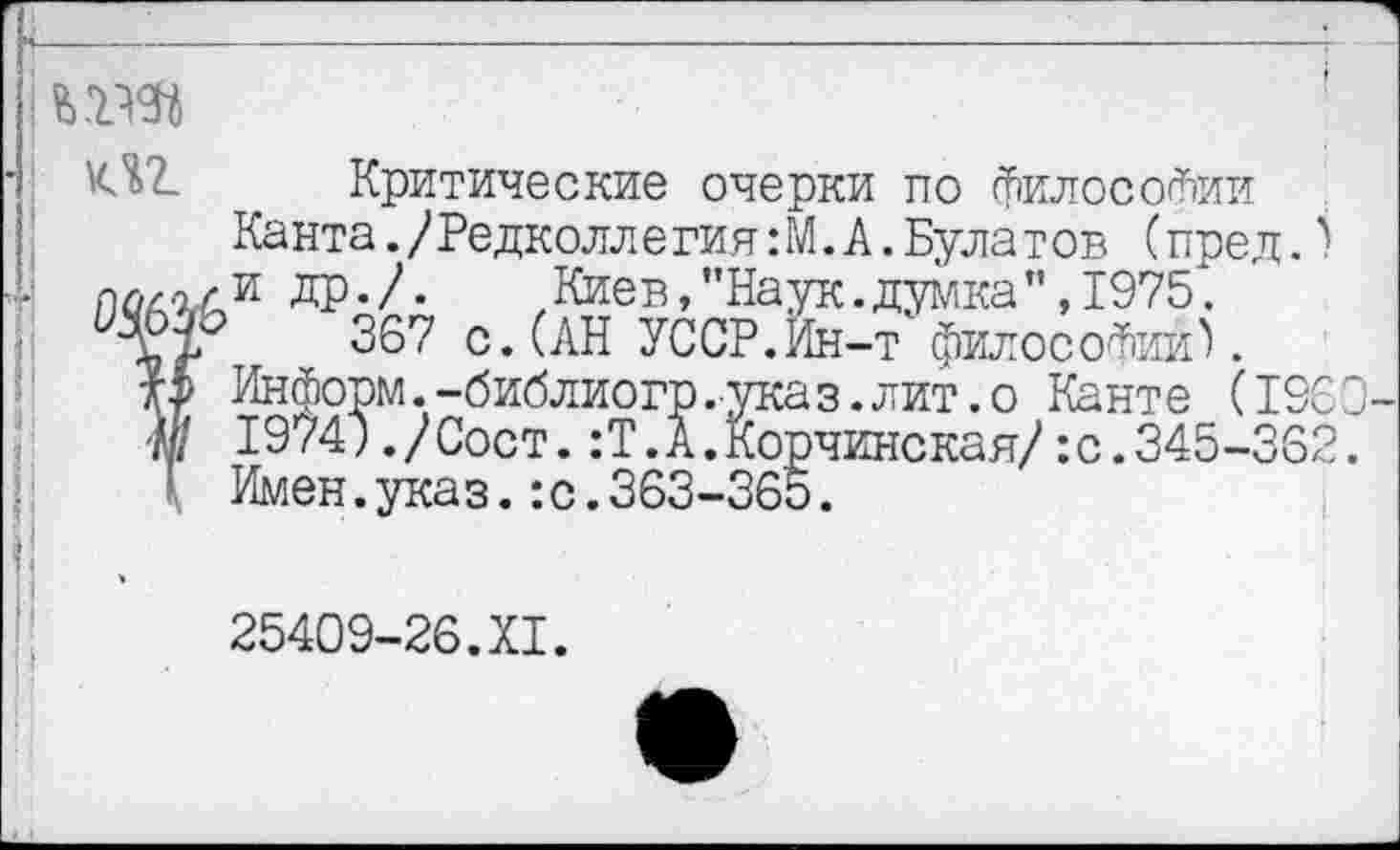 ﻿т
Критические очерки по философии Канта./Редколлегия :М. А. Булатов (пред.) и др./.	Киев,"Наук.думка”,1975.
367 с. (АН УССР.Ин-т философии^.
Информ.-библиогр.указ.лит.о Канте (1960 1974;,/Сост.:Т.А.Корчинская/:с.345-362. Имен.указ.:с.363-365.
25409-26.XI.